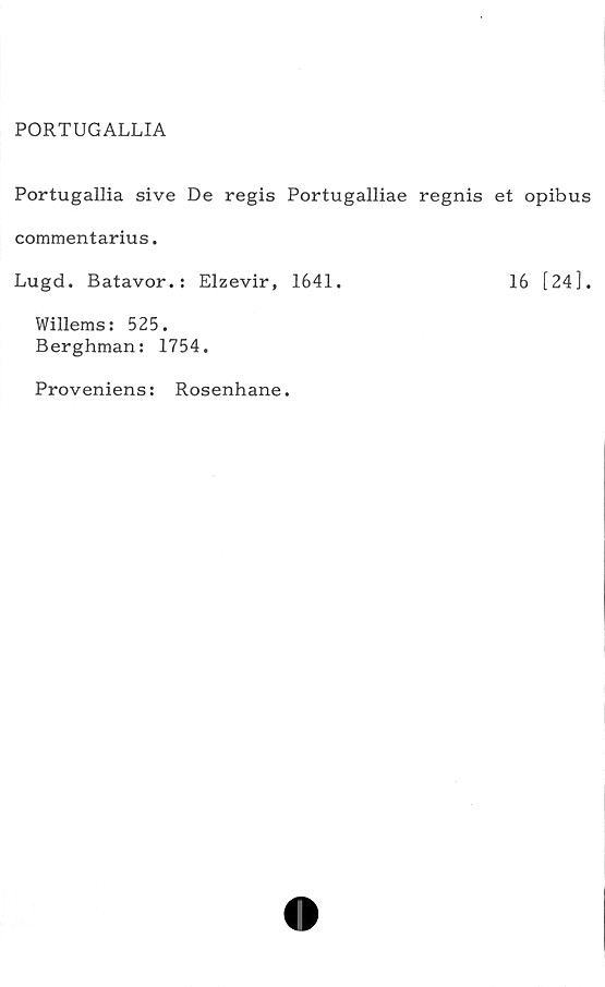  ﻿PORTUGALLIA
Portugallia sive De regis Portugalliae regnis et opibus
commentarius.
Lugd. Batavor.: Elzevir, 1641.	16 [24].
Willems: 525.
Berghman: 1754.
Proveniens: Rosenhane.