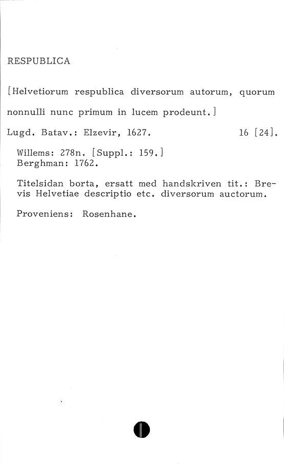  ﻿RESPUBLICA
[Helvetiorum respublica diversorum autorum, quorum
nonnulli nunc primum in lucem prodeunt. ]
Lugd. Batav.: Elzevir, 1627.	16 [24].
Willems: 278n. [Suppl.: 159.]
Berghman: 1762.
Titelsidan borta, ersatt med handskriven tit.: Bre-
vis Helvetiae descriptio etc. diversorum auctorum.
Proveniens: Rosenhane.