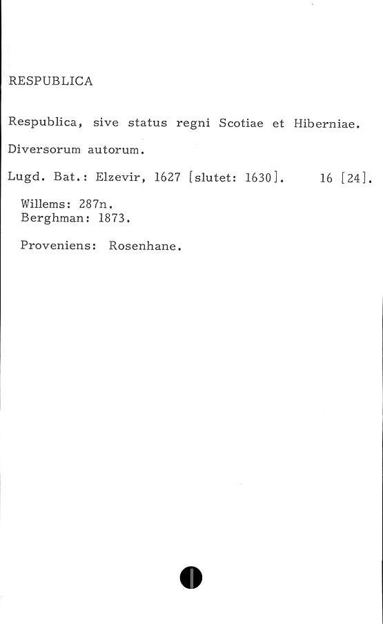  ﻿RESPUBLICA
Respublica, sive status regni Scotiae et Hiberniae.
Diversorum autorum.
Lugd. Bat.: Elzevir, 1627 [slutet: 1630].	16 [24].
Willems: 287n.
Berghman: 1873.
Proveniens: Rosenhane.