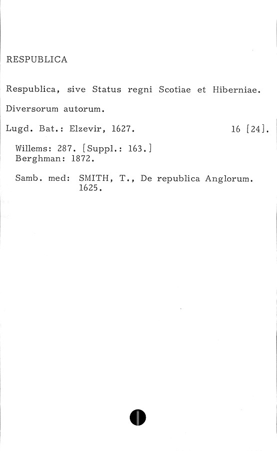  ﻿RESPUBLICA
Respublica, sive Status regni Scotiae et Hiberniae.
Diversorum autorum.
Lugd. Bat.: Elzevir, 1627.	16 [24],
Willems: 287. [Suppl.: 163.]
Berghman: 1872.
Samb. med: SMITH, T., De republica Anglorum.
1625.