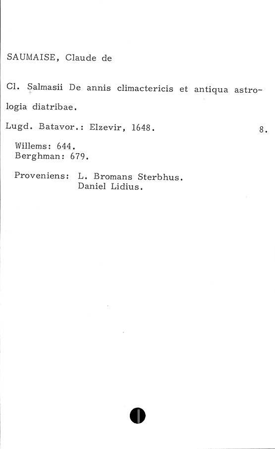  ﻿SAUMAISE, Claude de
Cl. Salmasii De annis climactericis et antiqua astro-
logia diatribae.
Lugd. Batavor.: Elzevir, 1648.	8.
Willems: 644.
Berghman: 679.
Proveniens: L. Bromans Sterbhus.
Daniel Lidius.