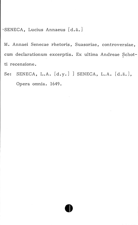  ﻿^SENECA, Lucius Annaeus [d.ä.]
M. Annaei Senecae rhetoris, Suasoriae, controversiae,
cum declarationum excerptis. Ex ultima Andreae Schot-
ti recensione.
Se: SENECA, L.A. [d.y. ] ] SENECA, L.A. [d.ä.],
Opera omnia. 1649.