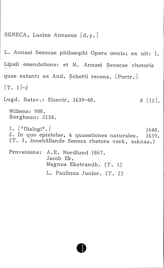  ﻿SENECA, Lucius Annaeus [d.y.]
L. Annaei Senecae philosophi Opera omnia; ex ult: I.
Lipsii emendatione: et M. Annaei Senecae rhetoris
quae extant; ex And. Schotti recens. [Portr. ]
[T. 1 ]-2
Lugd. Batav.: Elzevir, 1639-40.	8 [12].
Willems: 508.
Berghman: 2134.
1.	["Dialogi".]	1640.
2.	In quo epistolae, & quaestiones naturales. 1639.
(T. 3, innehållande Seneca rhetors verk, saknas.)
Proveniens: A.E. Nordlund 1867.
Jacob Ek.
Magnus Ekstrandh. (T. 1)
L. Paulinus Junior. (T. 2)