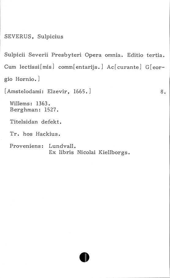  ﻿SEVERUS, Sulpicius
Sulpicii Severii Presbyteri Opera omnia. Editio tertia.
Cum lectissi[mis] comm[entarijs. ] Ac[curante] G[eor-
gio Hornio. ]
[Amstelodami: Elzevir, 1665.]	8.
Willems: 1363.
Berghman: 1527.
Titelsidan defekt.
Tr. hos Hackius.
Proveniens: Lundvall.
Ex libris Nicolai Kiellborgs.
