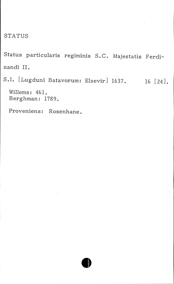 ﻿STATUS
Status particularis regiminis S.C. Majestatis Ferdi-
nandi II.
S.l. [Lugduni Batavorum: Elzevir] 1637.	16 [24],
Willems: 461.
Berghman: 1789.
Proveniens:
Rosenhane.