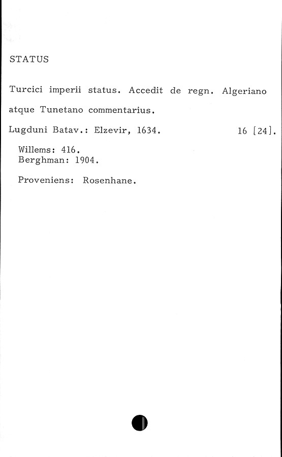  ﻿STATUS
Turcici imperii status. Accedit de regn. Algeriano
atque Tunetano commentarius.
Lugduni Batav.: Elzevir, 1634.	16 [24].
Willems: 416.
Berghman: 1904.
Proveniens: Rosenhane.
