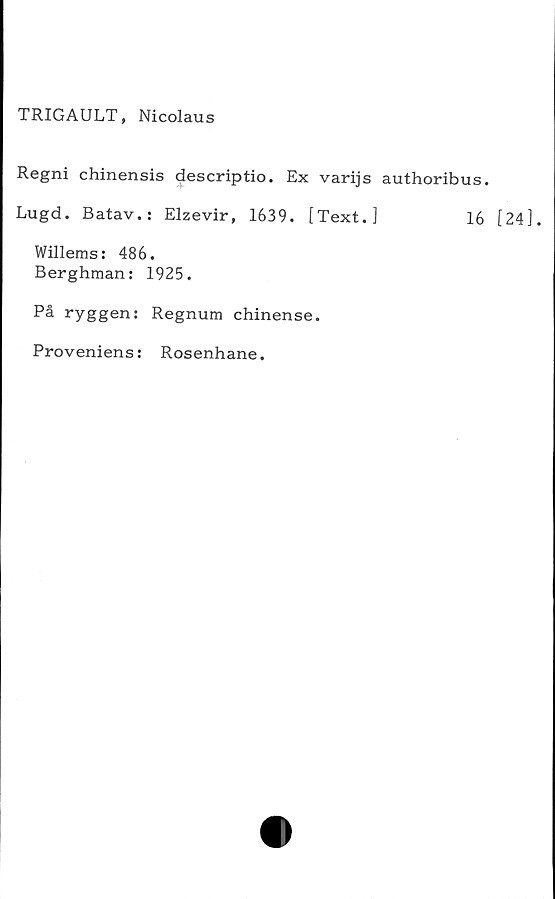  ﻿TRIGAULT, Nicolaus
Regni chinensis descriptio. Ex varijs authoribus.
Lugd. Batav.: Elzevir, 1639, [Text,]	16 [24].
Willems: 486.
Berghman: 1925.
På ryggen: Regnum chinense.
Proveniens: Rosenhane.