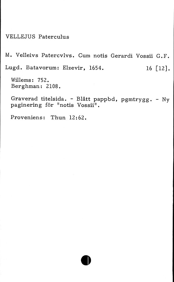  ﻿VELLEJUS Paterculus
M. Velleivs Patercvlvs. Cum notis Gerardi Vossii G.F.
Lugd. Batavorum: Elzevir, 1654.	16 [12].
Willems: 752.
Berghman: 2108.
Graverad titelsida. - Blått pappbd, pgmtrygg. - Ny
paginering för "notis Vossii".
Proveniens: Thun 12:62.