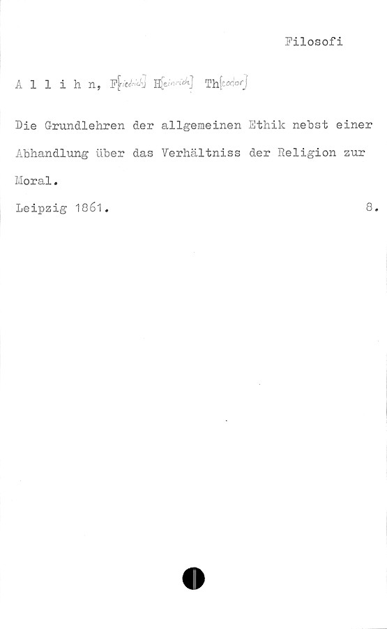  ﻿Filosofi
Allihn,	F^eJ^]Th
Die Grundlehren der allgemeinen Ethik nebst einer
Abhandlung uber das Verhältniss der Religion zur
Moral.
Leipzig 1861.	8.