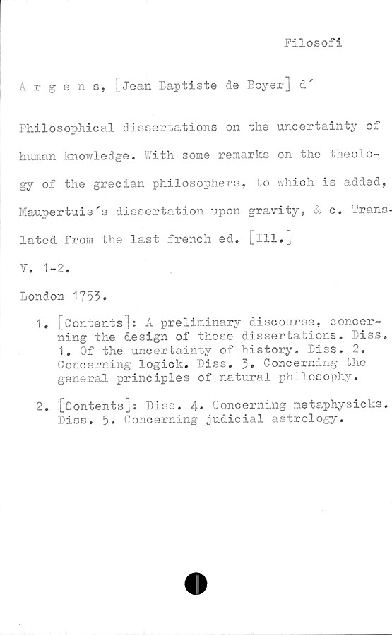  ﻿Filosofi
Argens,
[jean Baptiste de Boyer] d'
Philosophical dissertations on the uncertainty of
human knowledge. With some remarks on the theolo-
gy of the grecian philosophers, to which is added,
Maupertuis's dissertation upon gravity, & c. Trans-
lated from the last french ed. [ill.]
V. 1-2.
London 1753*
1.	[Contents]: A preliminary discourse, concer-
ning the design of these dissertations. Diss.
1. Of the uncertainty of history. Diss. 2,
Concerning logick. Diss. 3. Concerning the
general principles of natural philosophy.
2.	[Contents]: Diss. 4» Concerning metaphysicks.
Diss. 5. Concerning judicial astrology.