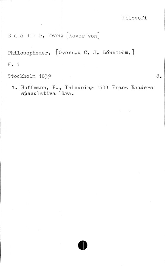  ﻿Filosofi
Baader, Franz [Xaver von]
Philosophemer. [Övers.: C. J. Lénström.]
H. 1
Stockholm 1839
1. Hoffmann, F., Inledning till Franz Baaders
speculativa lära.