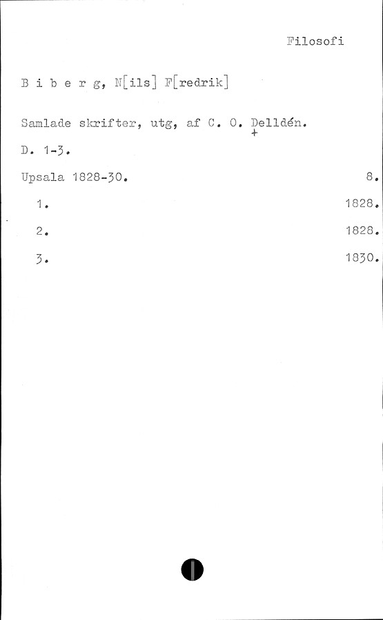  ﻿Filosofi
Biberg, w[ils] F[recLrik]
Samlade skrifter, utg, af C.
D. 1-3.
0. Delidén.
+
Upsala 1828-30.
1.
2.
3.
8.
1828.
1828.
1830.