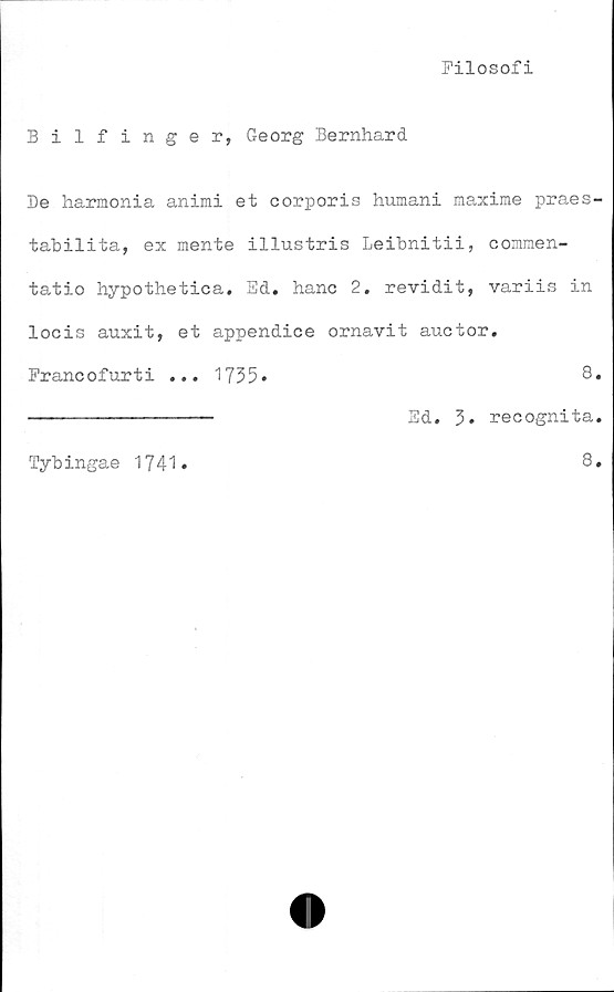  ﻿Filosofi
Bilfinger, Georg Bernhard
De harmonia animi et corporis humani maxime praes-
tabilita, ex mente illustris Leibnitii, commen-
tatio hypothetica. Ed. hane 2. revidit, variis in
locis auxit, et appendice ornavit auotor.
Francofurti ... 1735»	8.
-------------- Ed. 3. recognita.
8.
Tybingae 1741