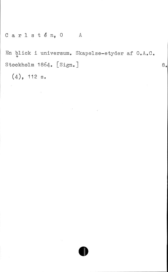  ﻿Carlstén, 0
A
En blick i universum. Skapelse-etyder af O.A.C.
Stockholm I864. [Sign.]	8.
(4), 112 s.

