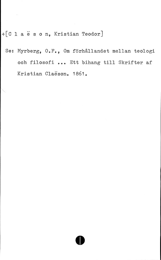  ﻿+[Claeson, Kristian Teodor]
Se: Myrberg, O.F., Om förhållandet mellan teologi
och filosofi ... Ett bihang till Skrifter af
Kristian Claeson. 1861.