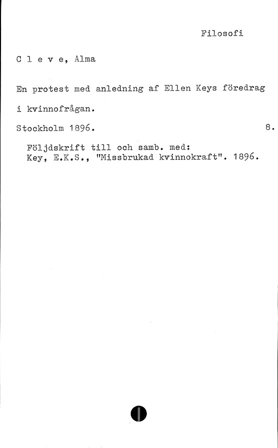  ﻿Filosofi
Cleve, Alma
En protest med anledning af Ellen Keys föredrag
i kvinnofrågan.
Stockholm 1896.	8.
Följdskrift till och samb. med:
Key, E.K.S., "Missbrukad kvinnokraft". 1896.