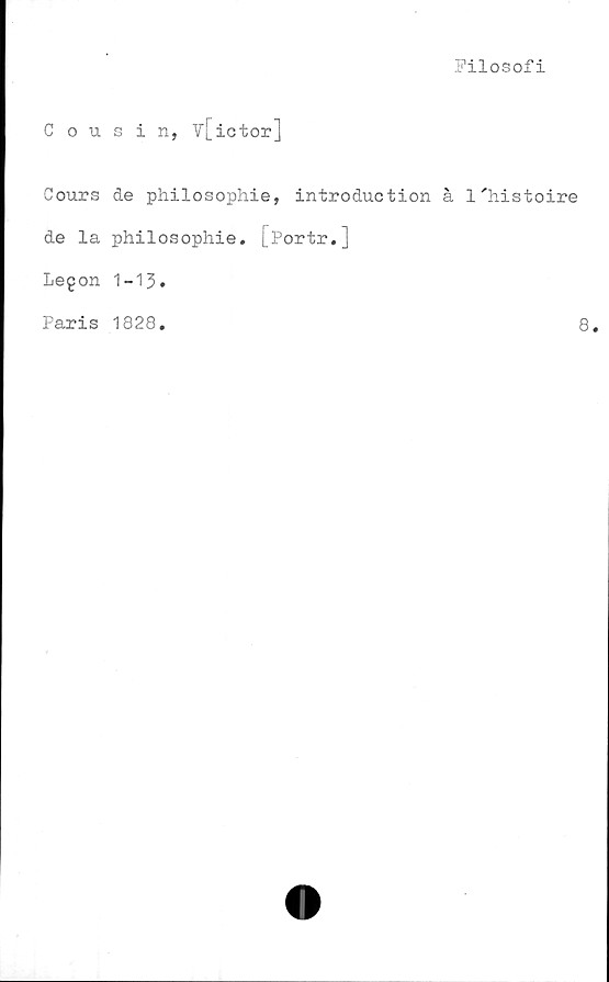  ﻿Filosofi
Cousin, v[ictor]
Cours de philosophie, introduction å
de la philosophie. [Portr.]
Legon 1-13»
Paris 1828.
1'histoire