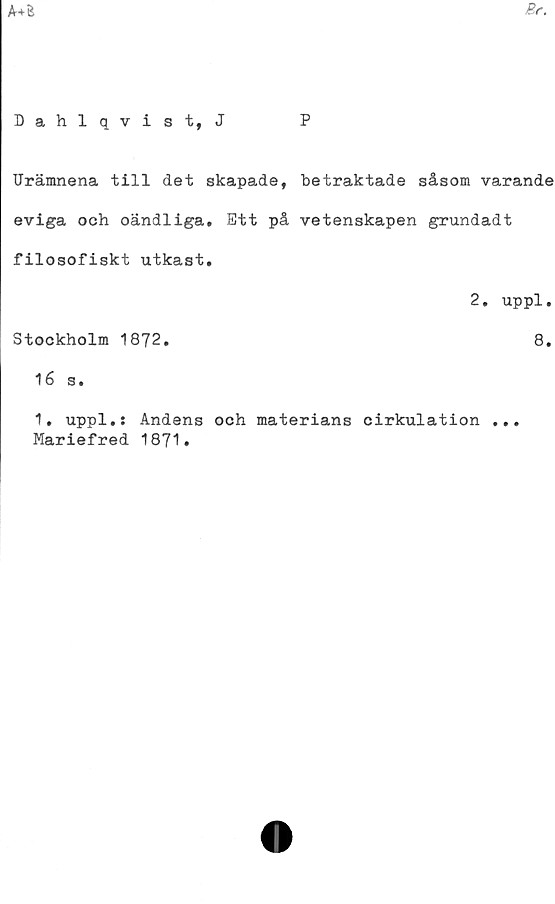  ﻿
Br.
Dahlqvist, J	P
Urämnena till det skapade, betraktade såsom varande
eviga och oändliga. Ett på vetenskapen grundadt
filosofiskt utkast.
2. uppl.
Stockholm 1872.	8.
16 s.
1. uppl.: Andens och materians cirkulation ...
Mariefred 1871.