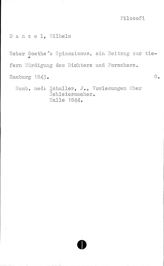  ﻿Filosofi
Danzel, Wilhelm
Ueloer Goethe 's Spinozismus, ein Beitrag zur t
fern Wurdigung des Dichters und Forschers.
Hamburg 1843.
Samb. med: Schaller, J., Vorlesungen uber
o chleiermac her.
Halle 1844.