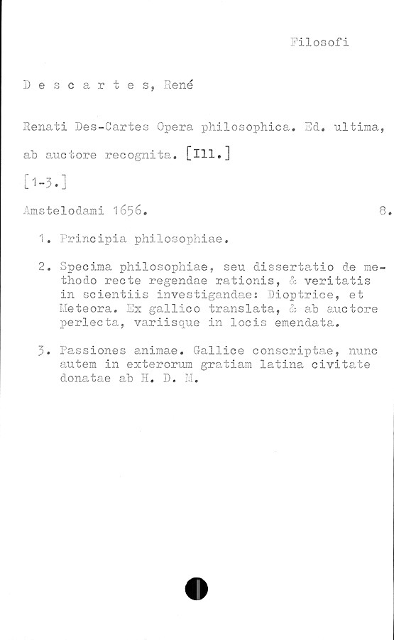  ﻿Filosofi
Descartes, René
Renati Des-Cartes Opera philosophica. Ed. ultima,
ab auctore recognita. [ill,]
[1-3.]
Amstelodami 1656.	8
1.	Principia philosophiae.
2.	Specima philosophiae, seu dissertatio de me-
thodo recte regendae rationis, & veritatis
in scientiis investigandae: Dioptrice, et
Meteora. Ex gallico translata, & ab auctore
perlecta, variisque in locis emendata.
3.	Passiones animae. Gallice conscriptae, nunc
autem in exterorum gratiam latina civitate
donatae ab H. D. M.