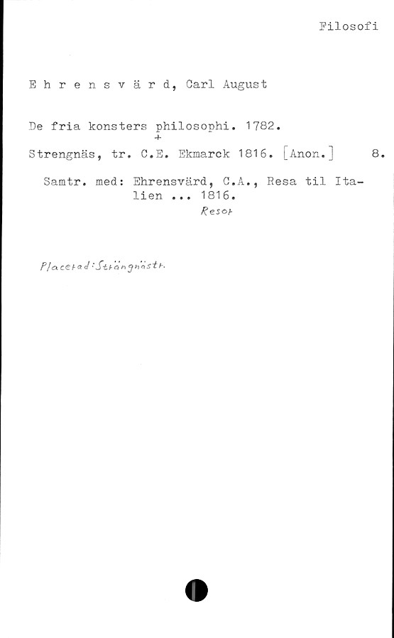  ﻿Filosofi
Ehrensvärd, Carl August
De fria konsters philosophi. 1782.
-t-
Strengnäs, tr. C.E. Ekmarck 1816. [Anon.]	8.
Samtr. med: Ehrensvärd, G.A., Resa til Ita-
lien ... 1816.
Resob
P/acebaJ'Sif-ar,^hästb.