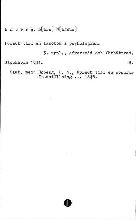  ﻿Enberg, L[ars] M[agnus]
Försök till en lärobok i psykologien.
3. uppl., öfversedd och förbättrad.
Stockholm 1831.	8.
Samb. med: Enberg, L. M., Försök till en populär
framställning ... 1848.