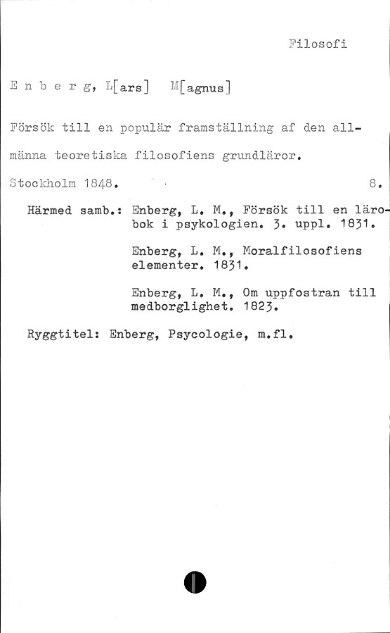  ﻿Filosofi
Enberg, L[ars] M[agnus]
Försök till en populär framställning af den all-
männa teoretiska filosofiens grundläror.
Stockholm 1848.	8.
Härmed samb.: Enberg, L. M., Försök till en läro-
bok i psykologien. 3. uppl. 1831.
Enberg, L, M., Moralfilosofiens
elementer. 1831.
Enberg, L. M., Om uppfostran till
medborglighet. 1823.
Ryggtitel: Enberg, Psycologie, m.fl.
