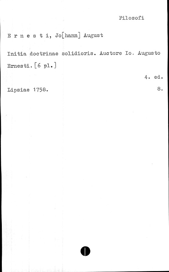  ﻿Filosofi
Ernesti, Jo[hann] August
Initia doctrinae solidioris. Auctore Io. Augusto
Emesti. [6 pl. ]
4. ed.
Lipsiae 1758.	8.