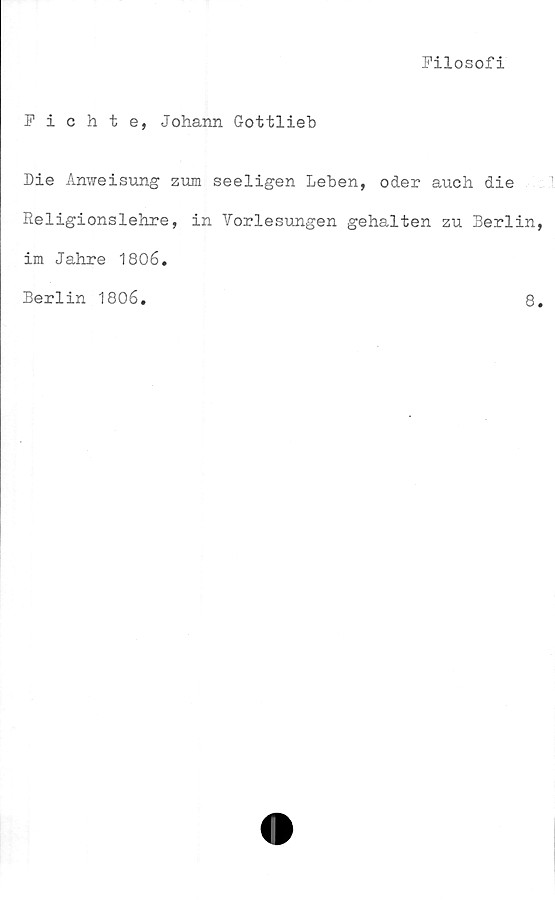  ﻿Filosofi
Fichte, Johann Gottlieb
Die Anweisung zum seeligen Leben, oder auch die
Religionslehre, in Vorlesungen gehalten zu Berlin
im Jahre 1806.
Berlin 1806
8