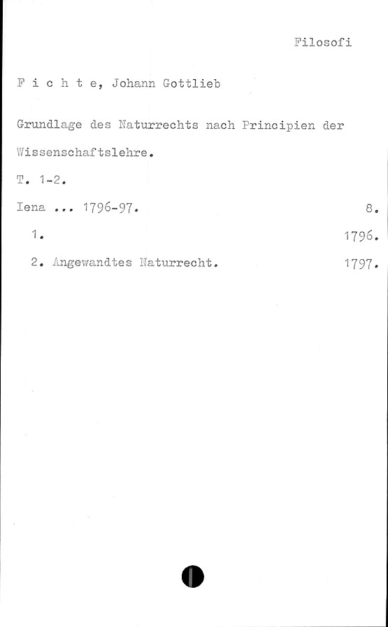  ﻿Filosofi
Fichte, Johann Gottlieb
Grundlage des Naturrechts nach Principien der
Wissenschaftslehre.
T. 1-2.
lena ... 1796-97.	8
1. 1796
2. Angewandtes Haturrecht
1797