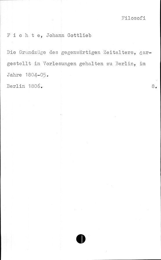  ﻿Filosofi
Fichte, Johann Gottlieb
Die Grundziige des gegenwärtigen Zeitalters, dar-
gestelit in Vorlesungen gehalten zu Berlin, im
Jahre 1804-05.
Berlin 1806.