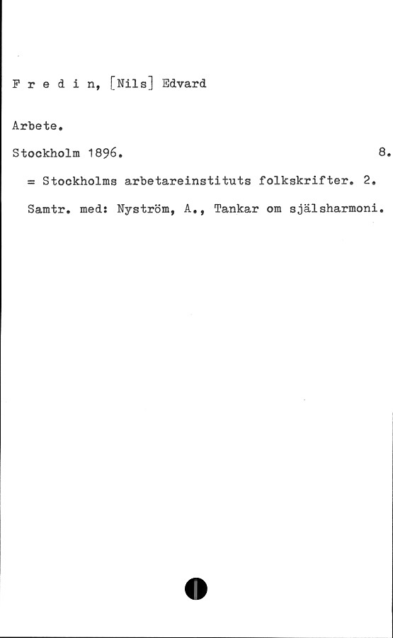  ﻿Fredin, [Nils] Edvard
Arbete.
Stockholm 1896.	8
= Stockholms arbetareinstituts folkskrifter. 2.
Samtr. med: Nyström, A., Tankar om själsharmoni.