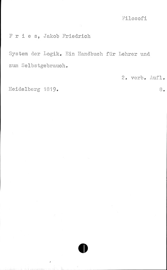  ﻿Filosofi
Fries, Jakob Friedrich
System der Logik. Ein Handbuch fur Lehrer und
zum Selbstgebrauch.
2. verb. Aufl
Heidelberg 1819
8