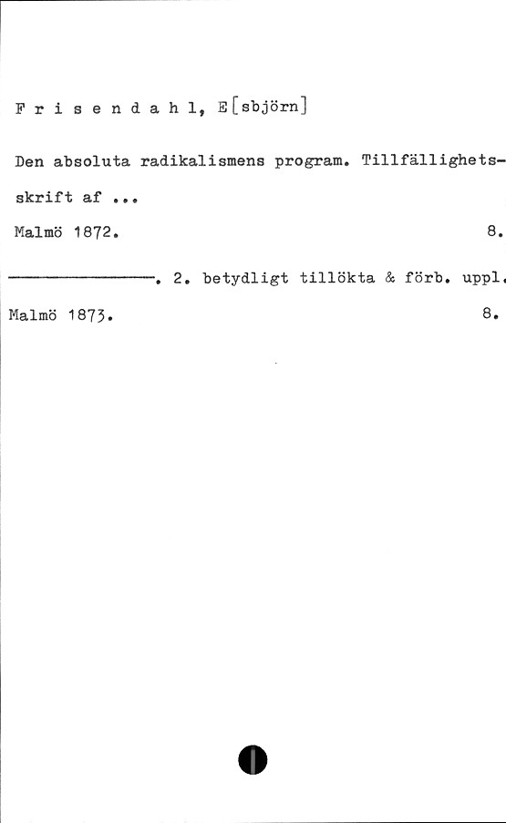  ﻿Frisendahl, E[sbjörn]
Den absoluta radikalismens program. Tillfällighets-
skrift af ...
Malmö 1872.	8.
------------. 2. betydligt tillökta & förb. uppl,
Malmö 1873
8
