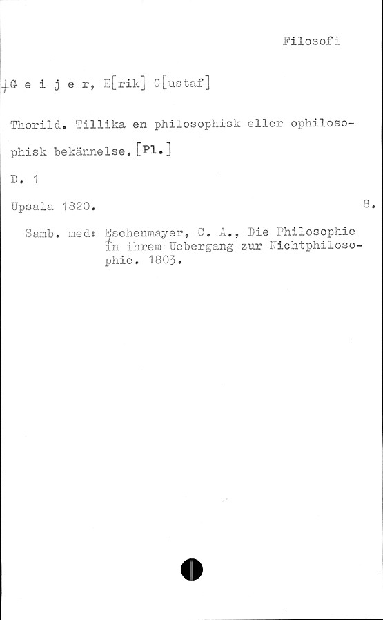  ﻿Filosofi
-|.Geijer, E[rik] G[ustaf]
Thorild. Tillika en philosophisk eller ophiloso-
phisk bekännelse. [Pl«]
D. 1
Upsala 1820.
Sainb. med: Sschenmayer, C. A., Die Philosophie
in ihrem Uebergang zur Nichtphiloso
phie. 180J.