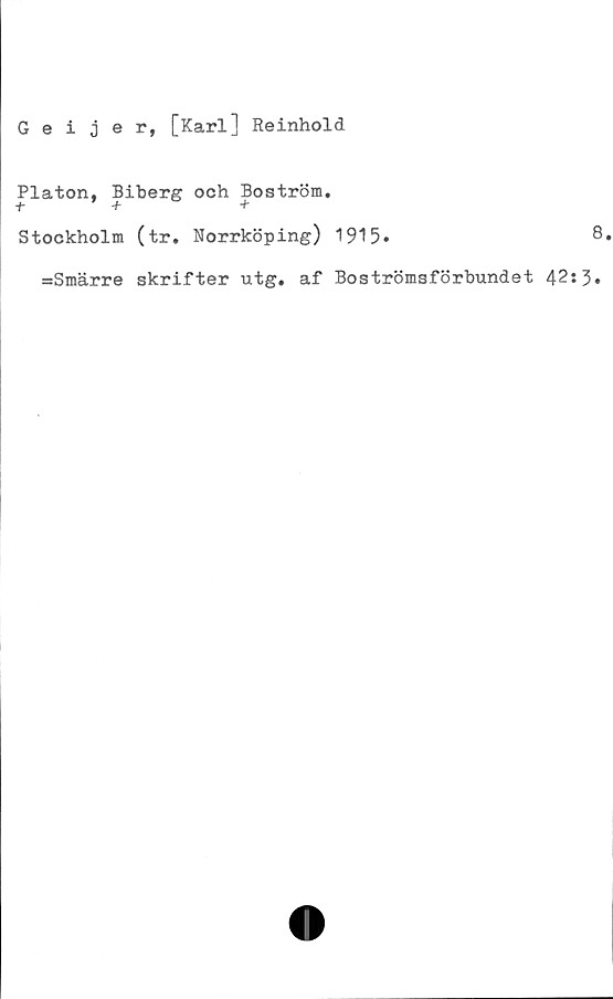  ﻿Geijer, [Karl] Reinhold
Platon, Biberg och Boström.
t	+	+
Stockholm (tr. Norrköping) 1915»	8
=Smärre skrifter utg. af Boströmsförbundet 42:3»