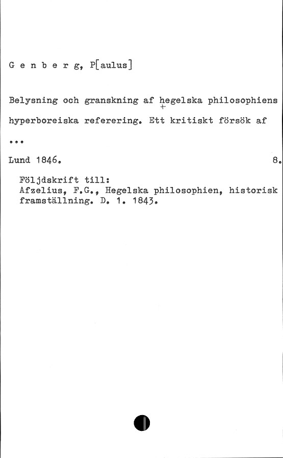  ﻿Genberg, P[aulus]
Belysning och granskning af hegelska philosophiens
hyperboreiska referering. Ett kritiskt försök af
Lund 1846.
Följdskrift till:
Afzelius, F.G.,
framställning.
Hegelska philosophien,
D. 1. 1843.
8.
historisk
