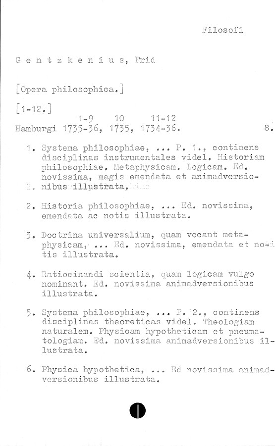  ﻿Filosofi
Gentzkenius, Frid
[Opera philosophica.]
[1-12. ]
1-9 10 11-12
Hamburgi 1735-36, 1735, 1734-36.	8
1.	Systema philosophiae, •«. P. 1., continens
disciplinas instrumentales videl* Historiam
philosophiae. Metaphysicam. Logicam. Ed.
novissima, magis emenda.ta et animadversio-
.. nibus illustrata.
2.	Historia philosophiae, ... Ed. novissina,
emendata ac notis illustrata.
3.	Hoctrina universalium, quam vocant meta-
physicam, ... Ed. novissima, emendata et no-
tis illustrata.
4.	Ratiocinandi scientia, quam logicam vulgo
nominant. Ed. novissima animadversionibus
illustrata.
5.	Systema philosophiae, ... P. 2., continens
disciplinas theoreticas videl. Theologiam
naturalem. Physicam hypotheticam et pneuma-
tologiam. Ed. novissima animadversionibus il
lustrata.
6.	Physica hypothetica, ... Ed novissima animad
versionibus illustrata.