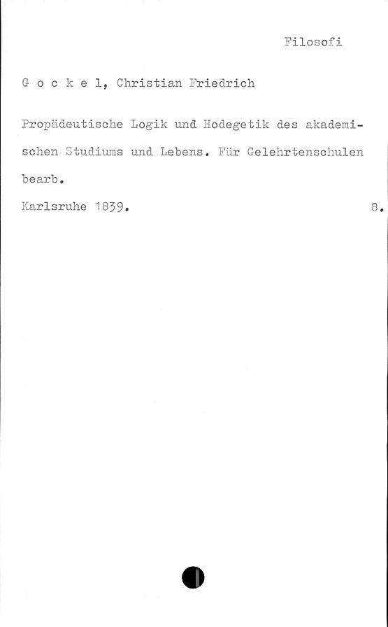  ﻿Filosofi
Gockel, Christian Friedrich
Propädeutische Logik und Hodegetik des akademi-
schen Studiums und Lebens. Fur Gelehrtenschulen
bearb.
Karlsruhe 1839»