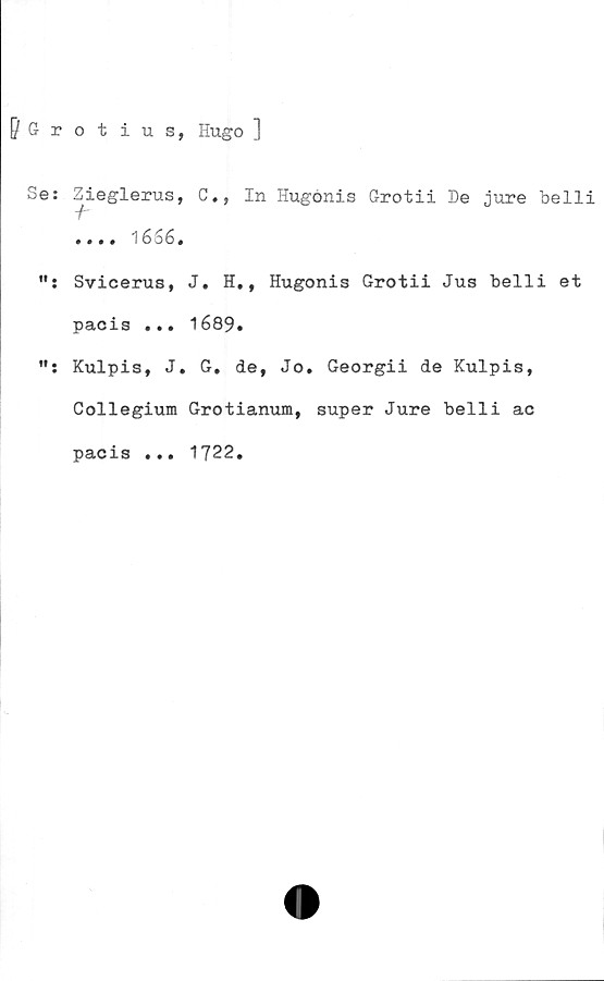  ﻿pGrotius, Hugo ]
Se: Zieglerus, C., In Hugénis Grotii De jure belli
•«.. 1 6 06 .
Svicerus, J. H., Hugonis Grotii Jus belli et
pacis ... 1689.
Kulpis, J. G. de, Jo. Georgii de Kulpis,
Collegium Grotianum, super Jure belli ac
pacis ... 1722.