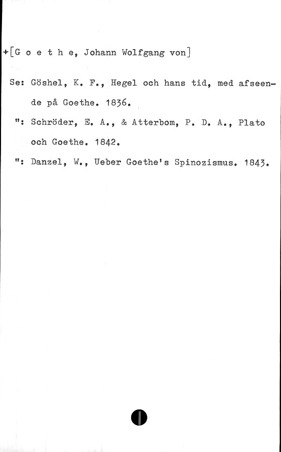  ﻿[Goethe, Johann Wolfgang von]
Ses Göshel, K. F., Hegel och hans tid, med afseen-
de på Goethe. 1836.
Schröder, E. A., & Atterbom, P. D. A., Plato
och Goethe. 1842.
Danzel, W., Ueber Goethe's Spinozismus. 1843»