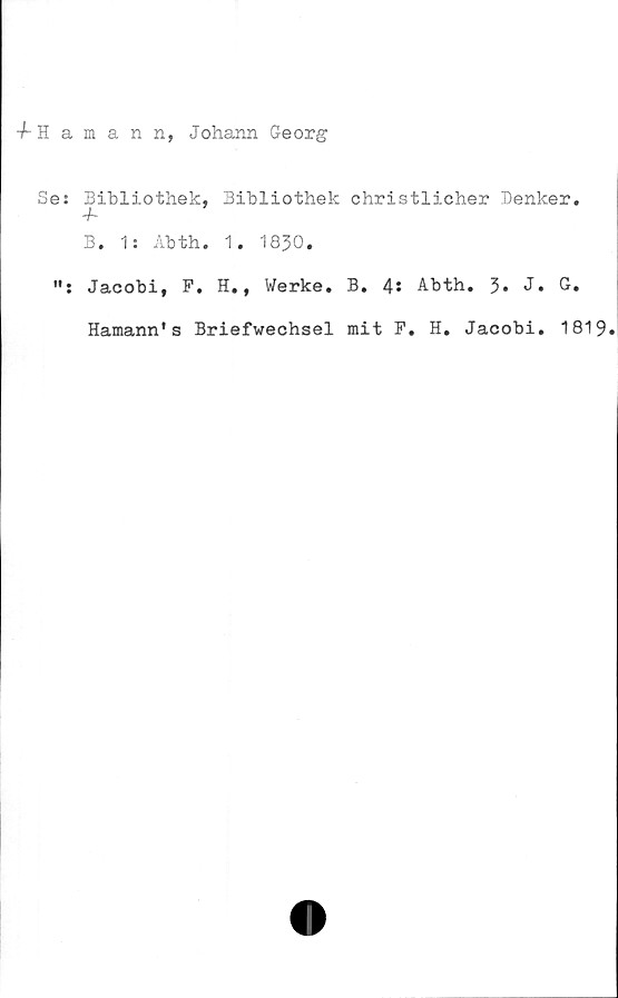  ﻿-f-Hamann, Johann Georg
Se: Bibliothek, Bibliothek christlicher Denker.
4-
B. 1: Abth. 1. 1830.
Jacobi, F. H., Werke. B. 4* Abth. 3* J* G.
Hamann's Briefwechsel mit F. H. Jacobi. 1819.