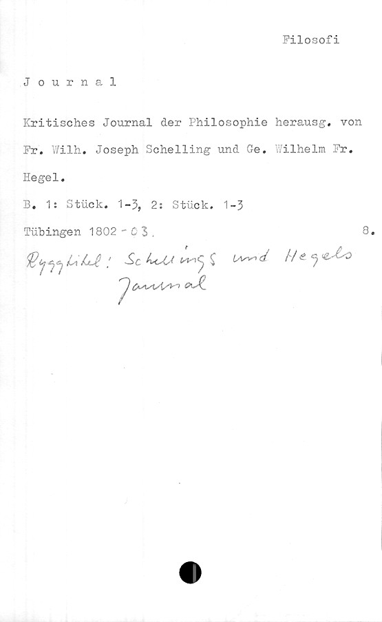  ﻿Filosofi
Journal
Kritisches Journal der Philosophie herausg. von
Fr. Wilh, Joseph Sohelling und Ge. Wilhelm Fr.
Hegel.
B. 1: Stuck. 1-3, 2: Stuck. 1-3
Tubingen 1802'03.
0
8.

uu£	: ut,* ^ s !/e *)

<*JL