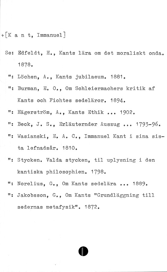  ﻿+[Kant, Immanuel]
Se: Edfeldt, H., Kants lära om det moraliskt onda.
1878.
Löchen, A., Kants jubilaeum. 1881,
": Burman, E, 0., Om Schleiermachers kritik af
Kants och Fichtes sedeläror. 1894»
Hägerström, A,, Kants Ethik ... 1902.
Beck, J. S., Erläuternder Auszug ... 1793-96.
": Wasianski, E, A. C., Immanuel Kant i sina sis-
ta lefnadsår. 1810.
Stycken. Valda stycken, til uplysning i den
kantiska philosophien. 1798.
": Norelius, G., Om Kants sedelära ... 1889.
": Jakobsson, G., Om Kants "Grundläggning till
sedernas metafysik". 1872.