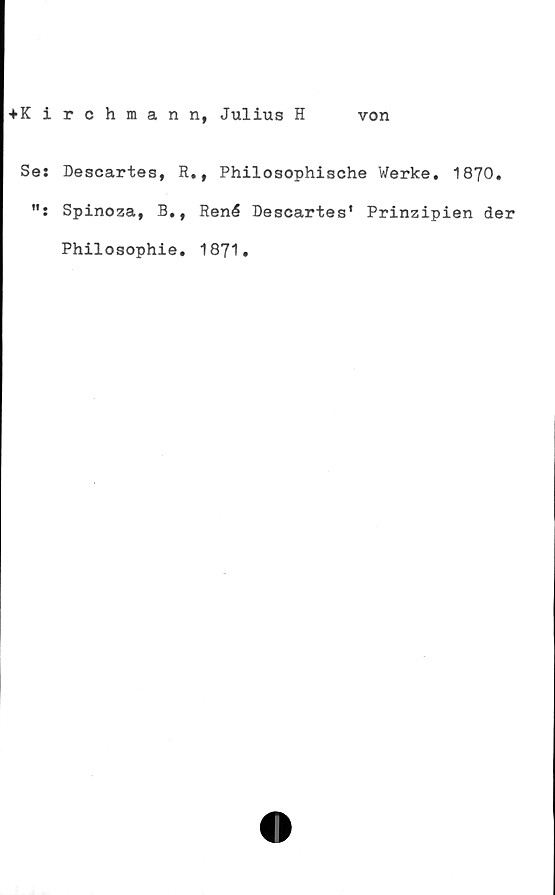  ﻿tKirchmann, Julius H von
Se: Descartes, R., Philosophische Werke. 1870.
Spinoza, B., René Descartes' Prinzipien der
Philosophie. 1871