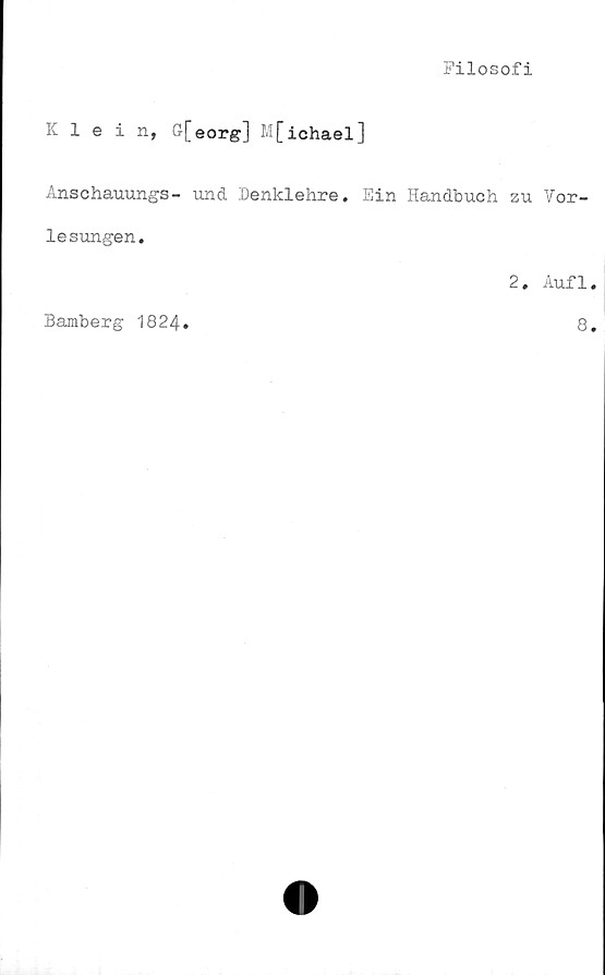  ﻿Filosofi
Klein, G[eorg] M[ichael]
Anschauungs- und. Denklehre. Ein Handbuch zu Vor-
lesungen.
2. Aufl
Bamberg 1824
8