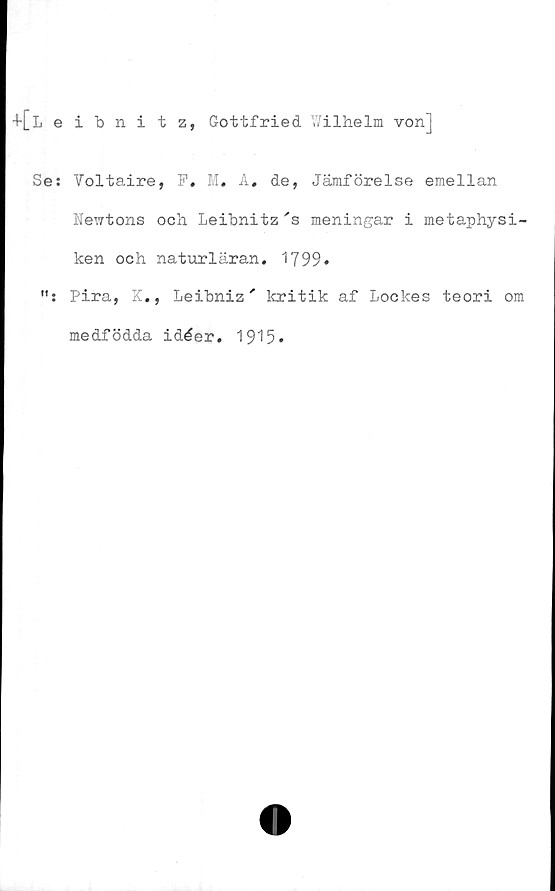  ﻿Leibnitz, Gottfried Wilhelm vonj
Se: Voltaire, F. M. A, de, Jämförelse emellan
Newtons och Leibnitz 's meningar i metaphysi-
ken och naturläran. 1799»
Pira, K., Leibniz' kritik af Lockes teori om
medfödda idéer. 1915.