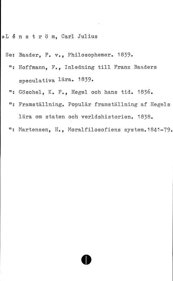  ﻿+ L é
Se:
•i •
fl •
ff •
tf •
nström, Carl Julius
Baader, F. v., Philosophemer. 1839.
Hoffmann, F., Inledning till Pranz Baaders
speculativa lära. 1839»
Göschel, K. F., Hegel och hans tid. 1836.
Framställning. Populär framställning af Hegels
lära om staten och verldshistorien. 1838.
Martensen, H., Moralfilosofiens system.1841-79.