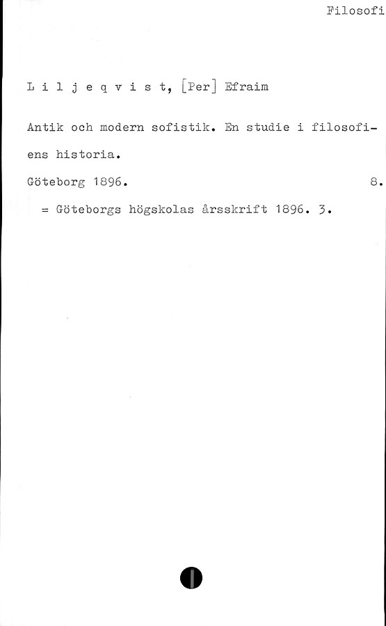  ﻿Filosofi
Liljeqvist, [Per] Efraim
Antik och modern sofistik. En studie i filosofi-
ens historia.
Göteborg 1896.	8.
= Göteborgs högskolas årsskrift 1896. 3.