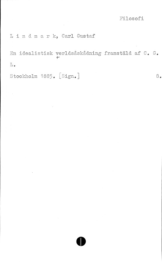  ﻿Filosofi
Lindmark, Carl Gustaf
En idealistisk verldsåskådning framstäld af C. G.
+-
L.
Stockholm 1885. [Sign.]
8